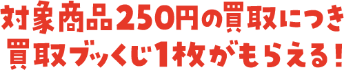 対象商品250円の買取につき 買取ブッくじ1枚がもらえる！