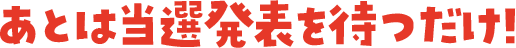 あとは当選発表を待つだけ！