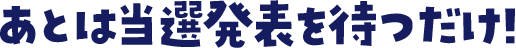 あとは当選発表を待つだけ！