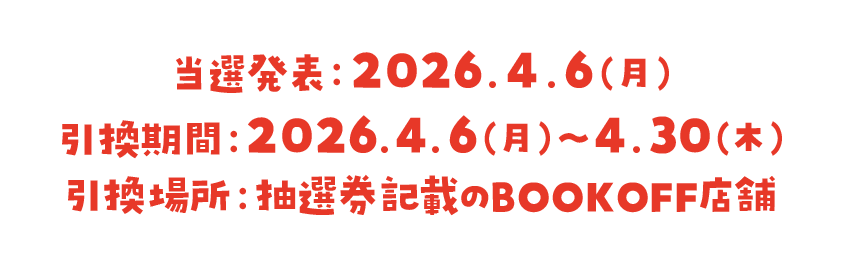 当選発表：2026.4.6（月） 引換期間：2026.4.6（月）~ 4.30（木） 引換場所：抽選券記載のBOOKOFF店舗