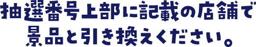 抽選番号上部に記載の店舗で景品と引き換えください。