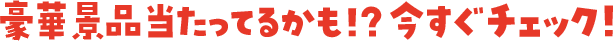 豪華景品当たってるかも！？今すぐチェック！