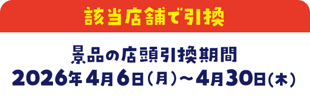 該当店舗で引換　景品の店頭引換期間　2026年4月6日(月)～4月30日(木)