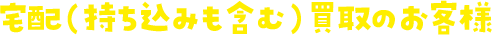 宅配（持ち込みも含む）買取のお客様