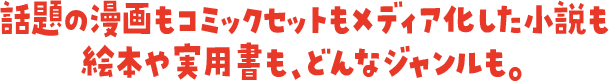 話題の漫画もコミックセットもメディア化した小説も絵本や実用書も、どんなジャンルも。
