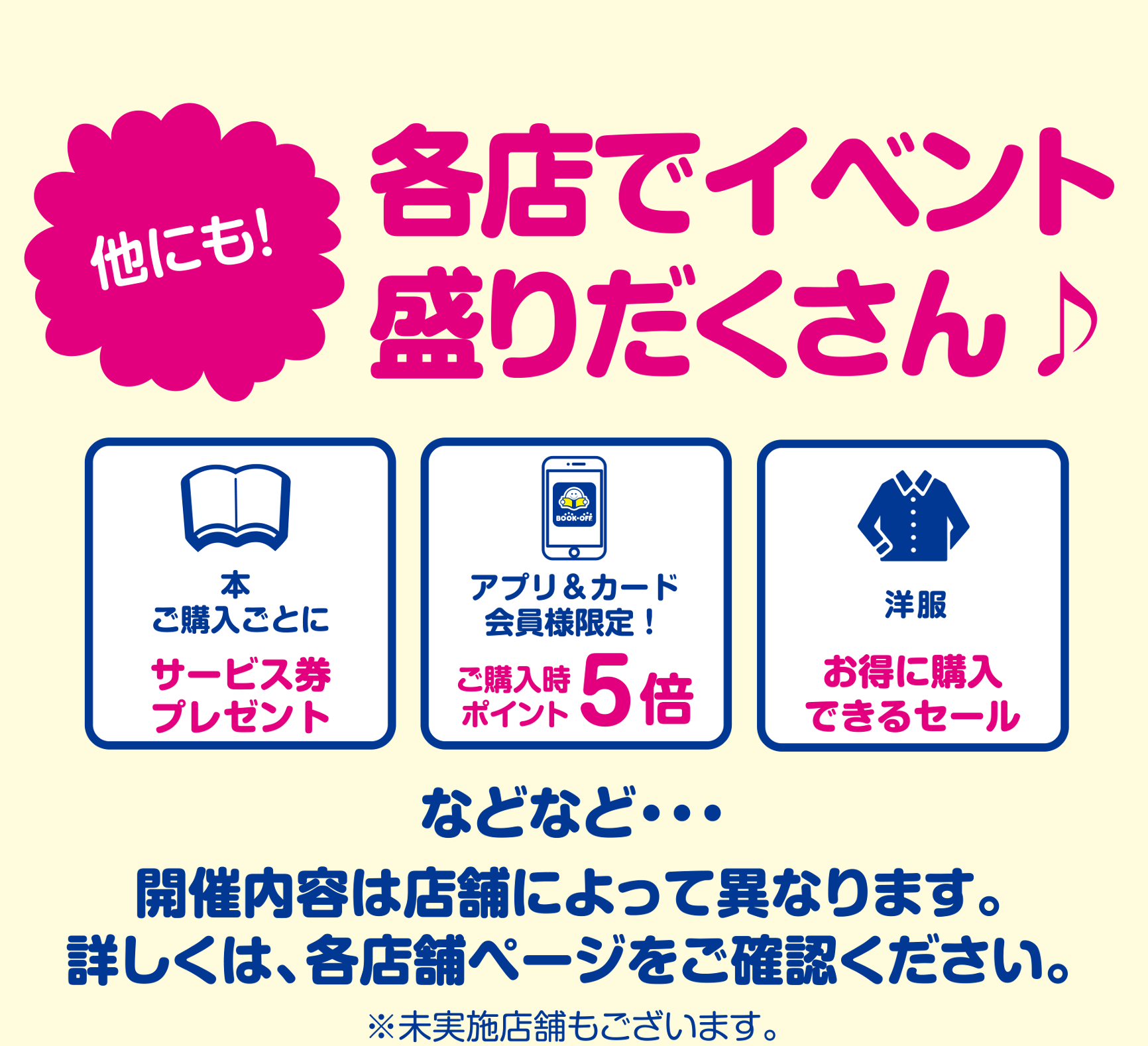 他にも各店でイベント盛りだくさん♪ 本ご購入250円ごとに50円分のサービス券 アプリ&カード会員様限定！ご購入時ポイント5倍 洋服お得に購入できるセール などなど…開催内容は店舗によって異なります。詳しくは、各店舗ページをご確認ください。※未実施店舗もございます。