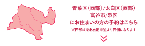青葉区（西部）/太白区（西部）富谷市/泉区にお住まいの方の予約はこちら