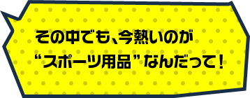 その中でも、今熱いのが“スポーツ用品”なんだって！